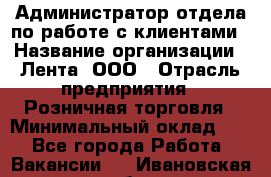 Администратор отдела по работе с клиентами › Название организации ­ Лента, ООО › Отрасль предприятия ­ Розничная торговля › Минимальный оклад ­ 1 - Все города Работа » Вакансии   . Ивановская обл.